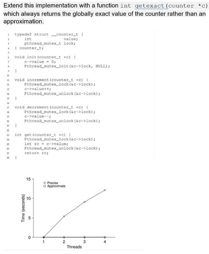 Extend this implementation with a function int getexact (counter *c)
which always returns the globally exact value of the counter rather than an
approximation.
I typedef struct _counter_ti
int
pthread mutex_t lock;
value;
. I counter_ti
• void init (counter t c) {
c->value 0
Pthread mutex_init (sc->lock, NULL);
void increment (counter_t c) {
Pthread mutex_lock (se->lock);
e->value
Pthread mutex_unlock (6c->lock);
14
void decrement (counter_t c)
17
Pthread mutex_lock (6c->lock);
e->value--
Pthread mutex_unlock (se->lock);
* int get (counter_t c)(
Pthread nutex_lock (se->lock);
int re - c->value,
Pthread mutex_unlock (ke->lock):
return re;
15
x Precise
O Approximate
10
Threads
(spuooos) ou
