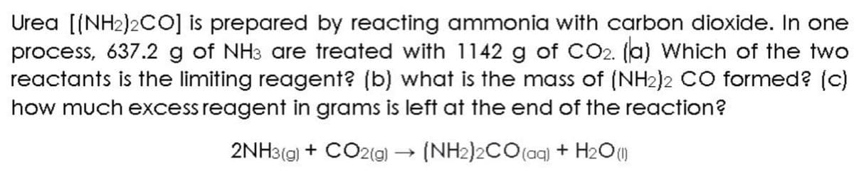 Urea [(NH₂)2CO] is prepared by reacting ammonia with carbon dioxide. In one
process, 637.2 g of NH3 are treated with 1142 g of CO2. (a) Which of the two
reactants is the limiting reagent? (b) what is the mass of (NH₂)2 CO formed? (c)
how much excess reagent in grams is left at the end of the reaction?
2NH3(g) + CO2(g) → (NH2)2CO (aq) + H₂O (1)