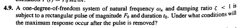 4.9. A one-degree-of-freedom system of natural frequency w, and damping ratio < 15
subject to a rectangular pulse of magnitude Fo and duration to. Under what conditions will
the maximum response occur after the pulse is removed?
