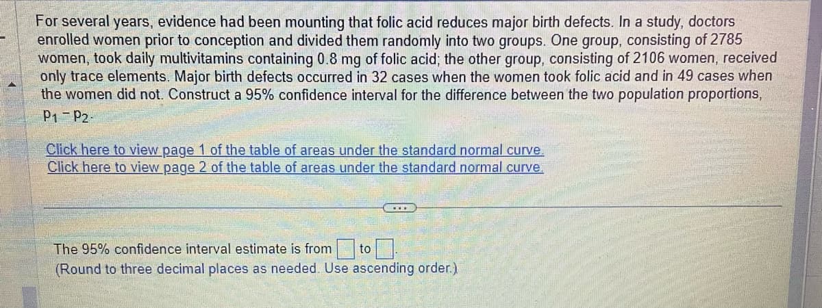 For several years, evidence had been mounting that folic acid reduces major birth defects. In a study, doctors
enrolled women prior to conception and divided them randomly into two groups. One group, consisting of 2785
women, took daily multivitamins containing 0.8 mg of folic acid; the other group, consisting of 2106 women, received
only trace elements. Major birth defects occurred in 32 cases when the women took folic acid and in 49 cases when
the women did not. Construct a 95% confidence interval for the difference between the two population proportions,
P1 P2-
Click here to view page 1 of the table of areas under the standard normal curve.
Click here to view page 2 of the table of areas under the standard normal curve.
The 95% confidence interval estimate is from to
(Round to three decimal places as needed. Use ascending order.)