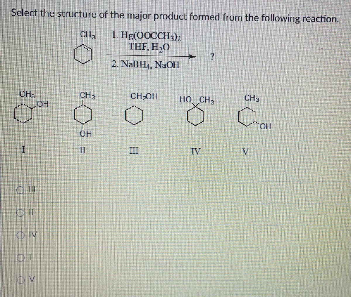 Select the structure of the major product formed from the following reaction.
CH 3
1. Hg(OOCCH3)2
THF, H₂O
2. NaBH4, NaOH
CH3
I
O
ON
OI
OV
OH
CH 3
OH
II
+
CH₂OH HỌ. CH3
III
IV
CH 3
OH