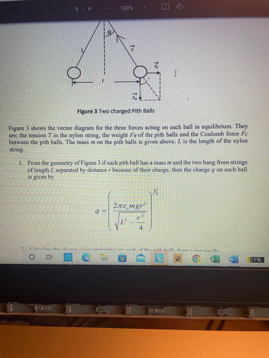 5 / 6
2
100%
e
Ag
FwZ
Figure 3 Two charged Pith Balls
Figure 3 shows the vector diagram for the three forces acting on each ball in equilibrium. They
are; the tension T in the nylon string, the weight Fw of the pith balls and the Coulomb force Fc
between the pith balls. The mass m on the pith balls is given above. L is the length of the nylon
string.
1. From the geometry of Figure 3 if each pith ball has a mass m and the two hang from strings
of length L separated by distance r because of their charge, then the charge q on each ball
is given by
q=
*
2лε mgr³
L²-
4
½½/₂2
Calculate the charge a (in coulomhel on anch of the nith halle from our roculte
O Et O
W
21%