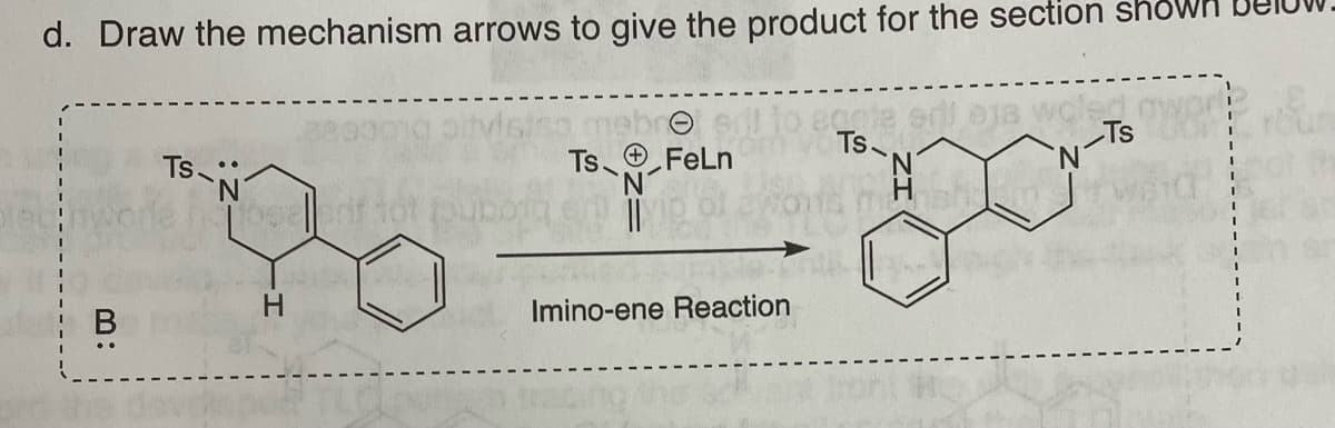 d. Draw the mechanism arrows to give the product for the section
mebre
Ts
aqcie ed eja woled
Ts-
'N
Ts
T-N-F
Slec
B:
TS-N
homosellarif tot
H
FeLn
Imino-ene Reaction
167 an