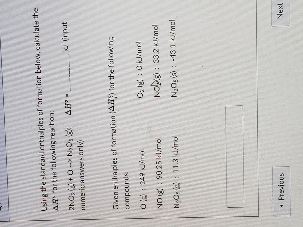 Using the standard enthalpies of formation below, calculate the
AH for the following reaction:
2NO2 (g) + O --> N2O5 (g);
kJ (input
= oHV
numeric answers only)
Given enthalpies of formation (AH?) for the following
compounds:
O (g) : 249 kJ/mol
O2 (g) : 0 kJ/mol
NO (g) : 90.25 kJ/mol
NOig) : 33.2 kJ/mol
N2O5 (g) : 11.3 kJ/mol
N2O5 (s) : -43.1 kJ/mol
Previous
Next
