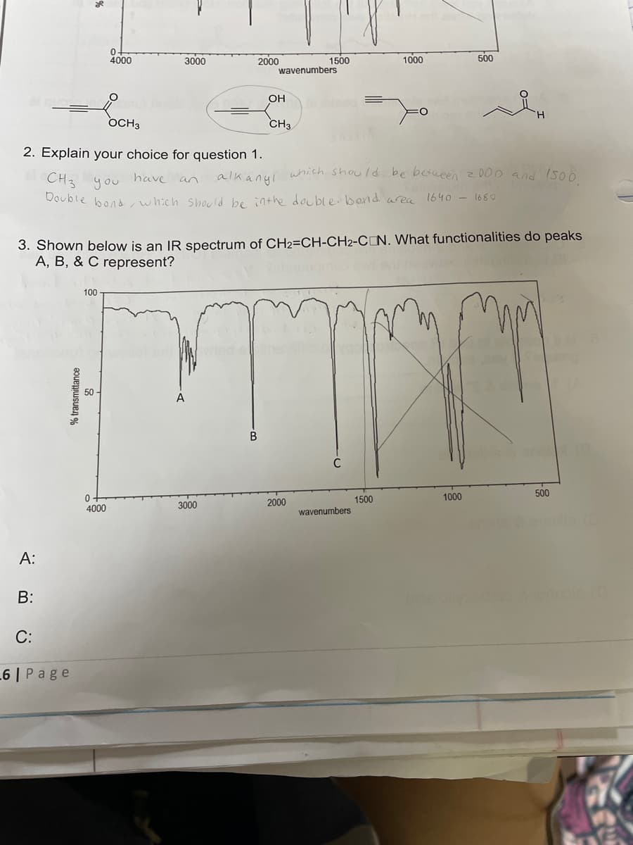 A:
B:
2. Explain your choice for question 1.
C:
6 | Page
% transmittance
0-
4000
100
OCH3
50
3000
0
4000
2000
3000
wavenumbers
OH
CH3
1500
have an
CH3 you
Double bond, which should be in the double bond area 1640 - 1680
3. Shown below is an IR spectrum of CH2=CH-CH2-CON. What functionalities do peaks
A, B, & C represent?
mm
SharA
2000
1000
alkanyl which should be between 2000 and 1500,
C
O
wavenumbers
1500
500
H
1000
Table & enos (8
500
bis (0