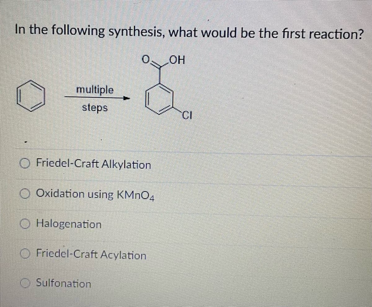 In the following synthesis, what would be the first reaction?
OH
-2
CI
*****
********
********
multiple
steps
Friedel-Craft Alkylation
Oxidation using KMnO4
Halogenation
Friedel-Craft Acylation
Sulfonation