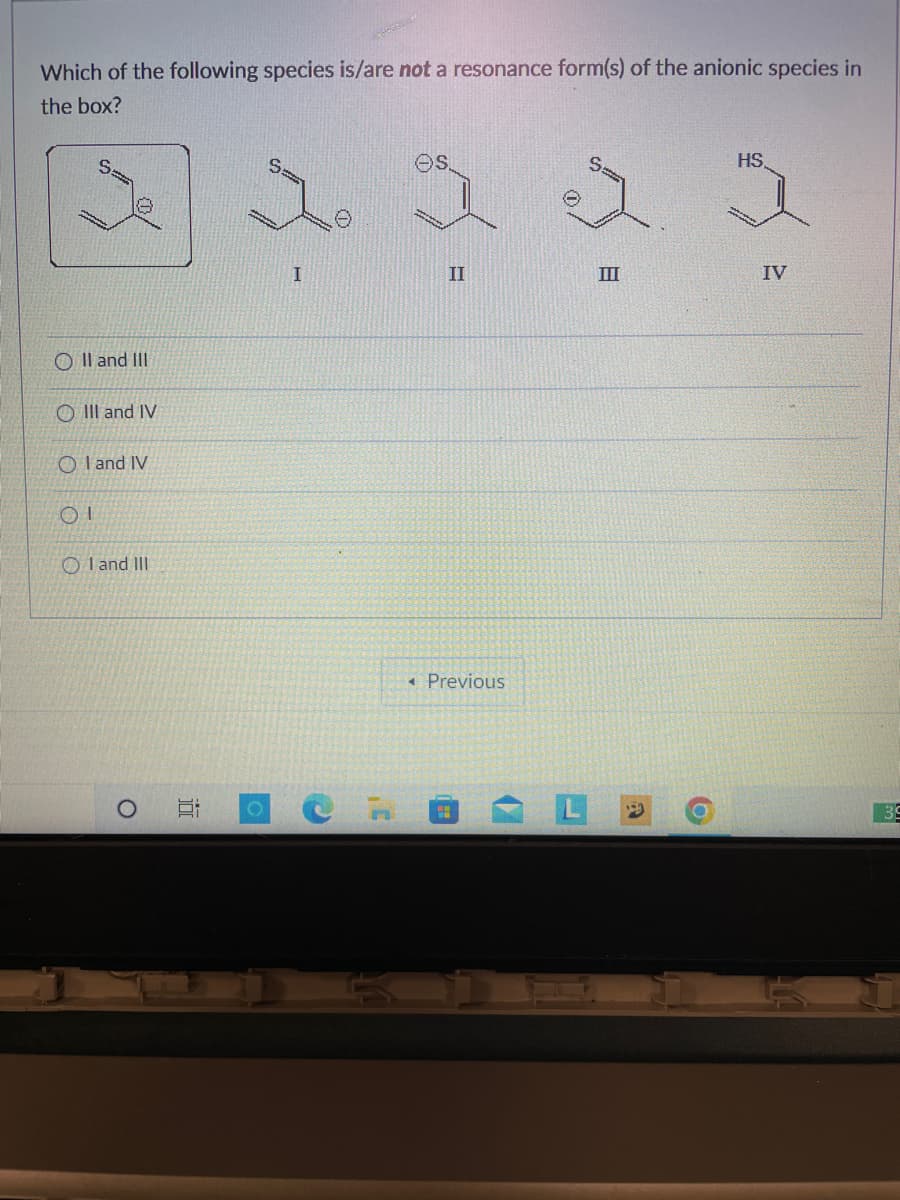 Which of the following species is/are not a resonance form(s) of the anionic species in
the box?
32 32 3
O II and III
OIII and IV
OI and IV
OI
I and III
O
10
O
I
II
◄ Previous
III
IV
39