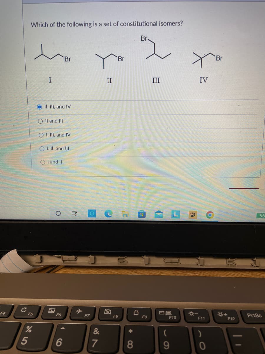 F4
с
Which of the following is a set of constitutional isomers?
F5
%
5
I
O II, III, and IV
O II and III
O I, III, and IV
O I, II, and III
OI and II
O
Br
F6
6
5:
F7
7
II
Br
F8
10
*
8
Br.
F9
III
80
F10
9
☀-
IV
F11
)
0
Br
F12
56
PrtSc