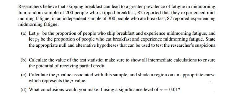 Researchers believe that skipping breakfast can lead to a greater prevalence of fatigue in midmorning.
In a random sample of 200 people who skipped breakfast, 82 reported that they experienced mid-
morning fatigue; in an independent sample of 300 people who ate breakfast, 87 reported experiencing
midmorning fatigue.
(a) Let pi be the proportion of people who skip breakfast and experience midmorning fatigue, and
let p2 be the proportion of people who eat breakfast and experience midmorning fatigue. State
the appropriate null and alternative hypotheses that can be used to test the researcher's suspicions.
(b) Calculate the value of the test statistic; make sure to show all intermediate calculations to ensure
the potential of receiving partial credit.
(c) Calculate the p-value associated with this sample, and shade a region on an appropriate curve
which represents the p-value.
(d) What conclusions would you make if using a significance level of a = 0.01?
