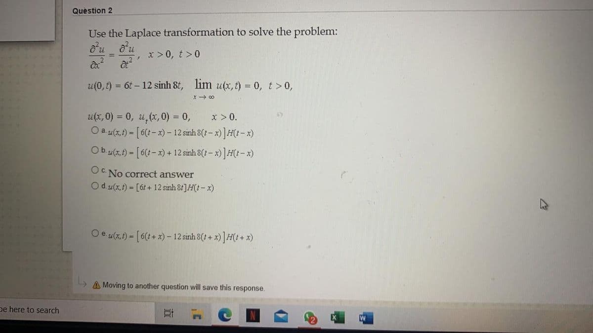 Quèstion 2
Use the Laplace transformation to solve the problem:
x >0, t>0
u(0,t) = 6t – 12 sinh 8t, lim u(x, t) = 0, t >0,
X- 00
u(x, 0) = 0, u,(x, 0) = 0,
O a (x.) = [6(:- x) - 12 sinh 8(t - x)]H(:- x)
x >0.
Ob.u(x,t) = [6(:- x) + 12 sinh 8(t- x)]H(1- x)
OC No correct answer
Od z(x, t) = [6t + 12 sinh 8t]H(t-x)
Oe u(x,1) = [6(t + x) - 12 sinh 8(t + x) ]H(t + x)
L» A Moving to another question will save this response.
pe here to search
