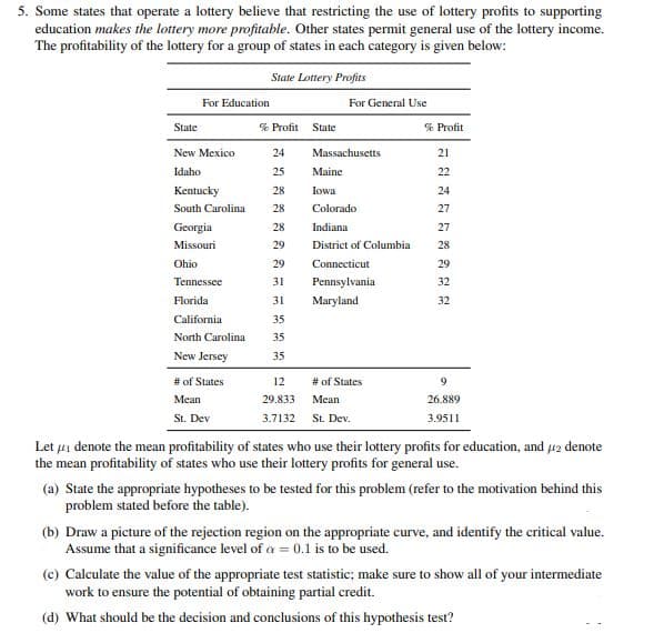 5. Some states that operate a lottery believe that restricting the use of lottery profits to supporting
education makes the lottery more profitable. Other states permit general use of the lottery income.
The profitability of the lottery for a group of states in each category is given below:
State Lottery Profits
For Education
For General Use
State
% Profit State
% Profit
New Mexico
24
Massachusetts
21
Idaho
25
Maine
22
Kentucky
28
Iowa
24
South Carolina
28
Colorado
27
Georgia
28
Indiana
27
Missouri
29
District of Columbia
28
Ohio
29
Connecticut
29
Tennessee
31
Pennsylvania
32
Florida
31
Maryland
32
California
35
North Carolina
35
New Jersey
35
# of States
12
# of States
9.
Mean
29.833
Mean
26.889
St. Dev
3.7132 St. Dev.
3.9511
Let 4i denote the mean profitability of states who use their lottery profits for education, and 42 denote
the mean profitability of states who use their lottery profits for general use.
(a) State the appropriate hypotheses to be tested for this problem (refer to the motivation behind this
problem stated before the table).
(b) Draw a picture of the rejection region on the appropriate curve, and identify the critical value.
Assume that a significance level of a = 0.1 is to be used.
(c) Calculate the value of the appropriate test statistic; make sure to show all of your intermediate
work to ensure the potential of obtaining partial credit.
(d) What should be the decision and conclusions of this hypothesis test?
