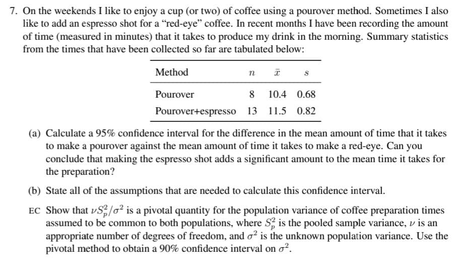 7. On the weekends I like to enjoy a cup (or two) of coffee using a pourover method. Sometimes I also
like to add an espresso shot for a "red-eye" coffee. In recent months I have been recording the amount
of time (measured in minutes) that it takes to produce my drink in the morning. Summary statistics
from the times that have been collected so far are tabulated below:
Method
Pourover
8
10.4 0.68
Pourover+espresso 13 11.5 0.82
(a) Calculate a 95% confidence interval for the difference in the mean amount of time that it takes
to make a pourover against the mean amount of time it takes to make a red-eye. Can you
conclude that making the espresso shot adds a significant amount to the mean time it takes for
the preparation?
(b) State all of the assumptions that are needed to calculate this confidence interval.
EC Show that vS/o² is a pivotal quantity for the population variance of coffee preparation times
assumed to be common to both populations, where S, is the pooled sample variance, v is an
appropriate number of degrees of freedom, and o² is the unknown population variance. Use the
pivotal method to obtain a 90% confidence interval on o?.
