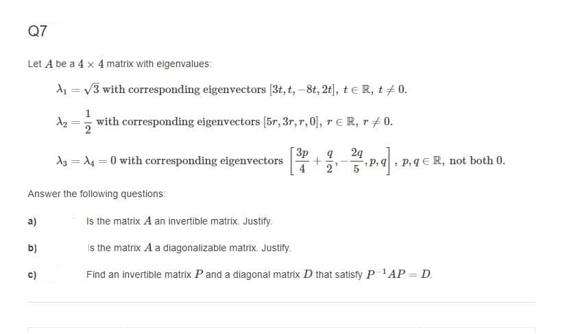 Q7
Let A be a 4 x 4 matrix with eigenvalues:
d1 = v3 with corresponding eigenvectors [3t, t, –8t, 2t), teR, t+0.
1
with corresponding eigenvectors [5r, 3r, r, 0], re R, r+0.
%3D
2
3p
A3 = 14 = 0 with corresponding eigenvectors
2g
,P, q, p,q E R, not both 0.
2
Answer the following questions:
а)
Is the matrix A an invertible matrix. Justify.
b)
Is the matrix A a diagonalizable matrix. Justify.
c)
Find an invertible matrix P and a diagonal matrix D that satisfy P 'AP = D.
