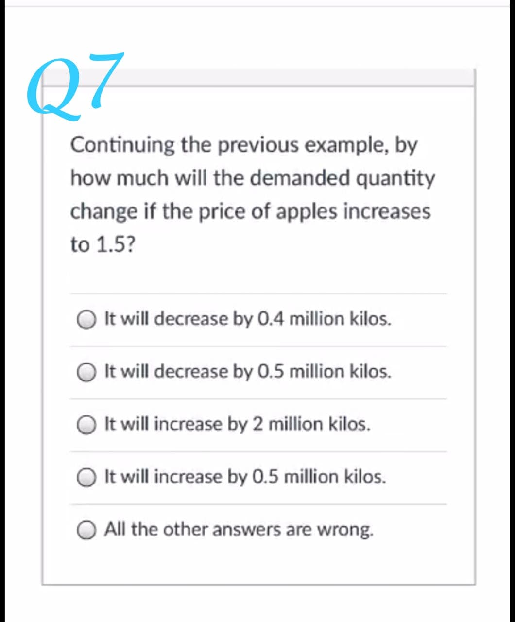 Q7
Continuing the previous example, by
how much will the demanded quantity
change if the price of apples increases
to 1.5?
It will decrease by 0.4 million kilos.
O It will decrease by 0.5 million kilos.
O It will increase by 2 million kilos.
It will increase by 0.5 million kilos.
All the other answers are wrong.
