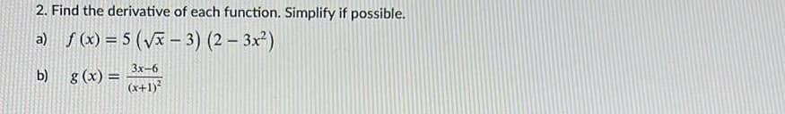 2. Find the derivative of each function. Simplify if possible.
a) f (x) = 5 (Vx – 3) (2 – 3x²)
3x-6
b) g (x) =
(x+1)?

