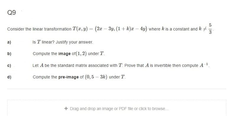 Q9
Consider the linear transformation T(r, y) = (2x – 3y, (1+ k)x – 4y) where k is a constant and k
3
a)
Is T linear? Justify your answer.
b)
Compute the image of(1,2) under T.
c)
Let A be the standard matrix associated with T. Prove that A is invertible then compute A 1.
d)
Compute the pre-image of (0,5 – 3k) under T.
+ Drag and drop an image or PDF file or click to browse...
