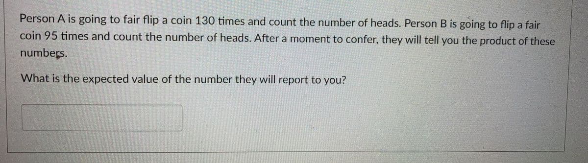 Person A is going to fair flip a coin 130 times and count the number of heads. Person B is going to flip a fair
coin 95 times and count the number of heads. After a moment to confer, they will tell you the product of these
numbers.
What is the expected value of the number they will report to you?
