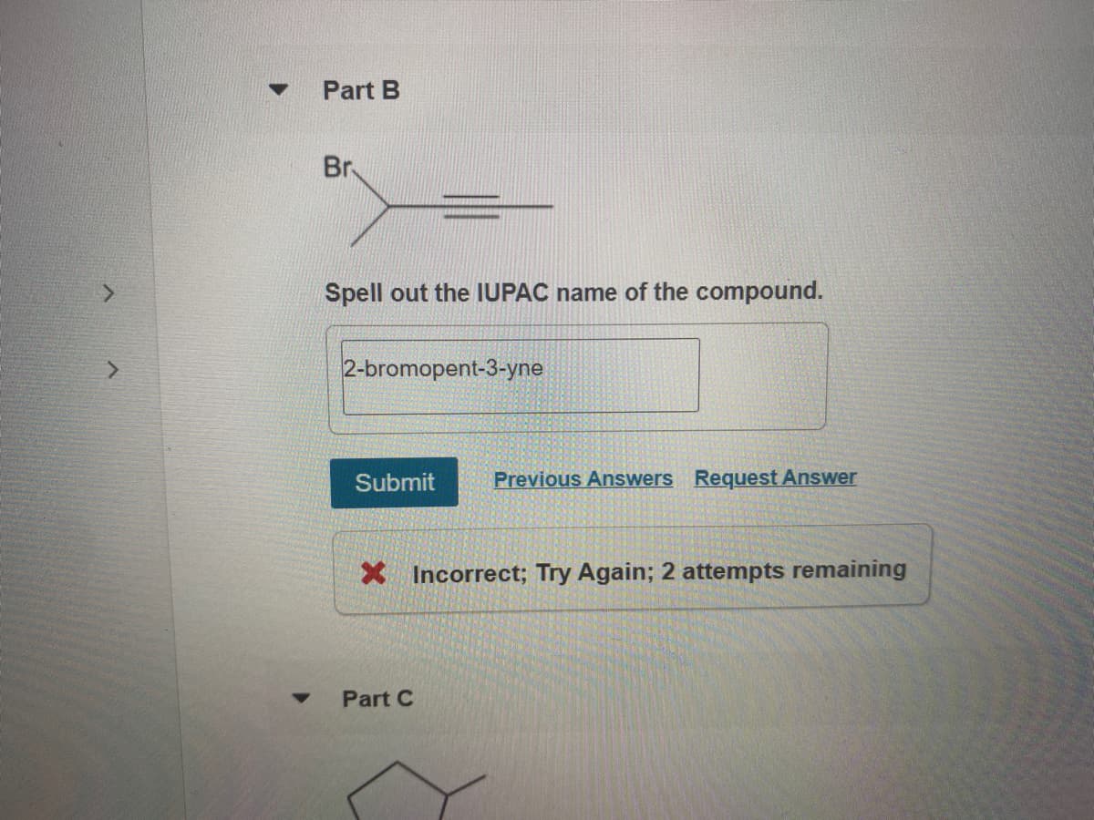 Part B
Br
Spell out the IUPAC name of the compound.
2-bromopent-3-yne
Submit
Previous Answers Request Answer
X Incorrect; Try Again; 2 attempts remaining
Part C
