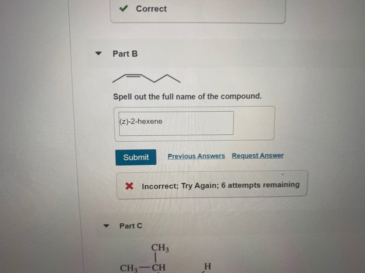 v Correct
Part B
Spell out the full name of the compound.
(z)-2-hexene
Submit
Previous Answers Request Answer
X Incorrect; Try Again; 6 attempts remaining
Part C
CH3
CH3
CH
H.
-
