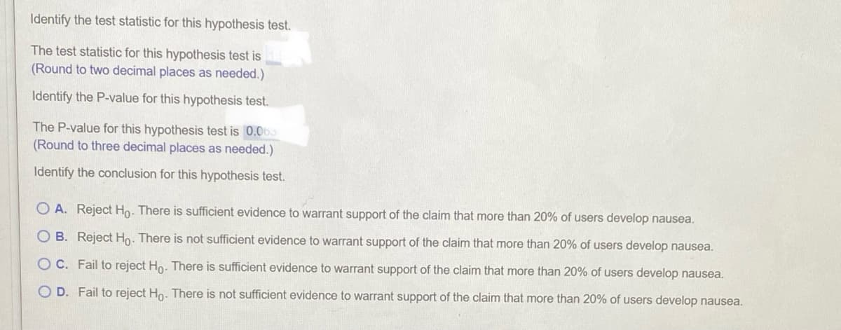 Identify the test statistic for this hypothesis test.
The test statistic for this hypothesis test is
(Round to two decimal places as needed.)
Identify the P-value for this hypothesis test.
The P-value for this hypothesis test is 0.065
(Round to three decimal places as needed.)
Identify the conclusion for this hypothesis test.
O A. Reject Ho. There is sufficient evidence to warrant support of the claim that more than 20% of users develop nausea.
B. Reject Ho: There is not sufficient evidence to warrant support of the claim that more than 20% of users develop nausea.
O C. Fail to reject Ho. There is sufficient evidence to warrant support of the claim that more than 20% of users develop nausea.
O D. Fail to reject Ho. There is not sufficient evidence to warrant support of the claim that more than 20% of users develop nausea.
