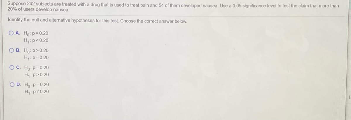 Suppose 242 subjects are treated with a drug that is used to treat pain and 54 of them developed nausea. Use a 0.05 significance level to test the claim that more than
20% of users develop nausea.
Identify the null and alternative hypotheses for this test. Choose the correct answer below.
O A. Ho: p=0.20
H:p<0.20
O B. Ho: p>0.20
H,:p=0.20
OC. Ho:p=0.20
H:p>0.20
OD. Ho: p=0.20
H: p#0.20
