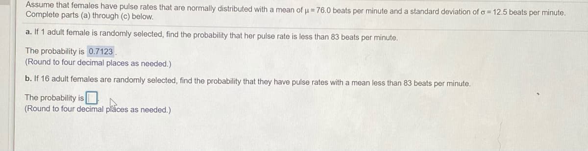 Assume that females have pulse rates that are normally distributed with a mean of u = 76.0 beats per minute and a standard deviation of o = 12.5 beats per minute.
Complete parts (a) through (c) below.
a. If 1 adult female is randomly selected, find the probability that her pulse rate is less than 83 beats per minute.
The probability is 0.7123.
(Round to four decimal places as needed.)
b. If 16 adult females are randomly selected, find the probability that they have pulse rates with a mean less than 83 beats per minute.
The probability is
(Round to four decimal places as needed.)
