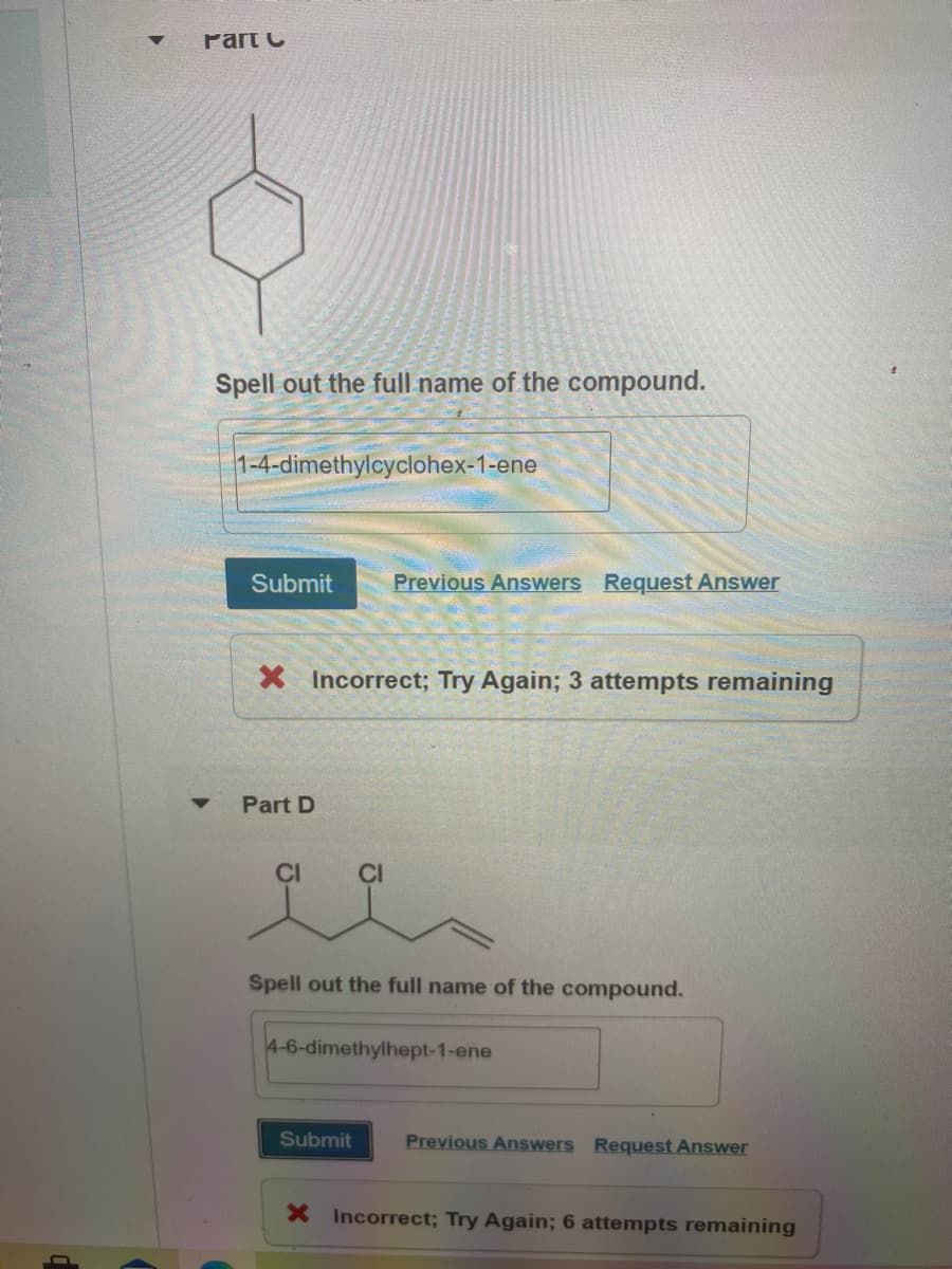 Part C
Spell out the full name of the compound.
1-4-dimethylcyclohex-1-ene
Submit
Previous Answers Request Answer
X Incorrect; Try Again; 3 attempts remaining
Part D
CI
CI
Spell out the full name of the compound.
4-6-dimethylhept-1-ene
Submit
Previous Answers Request Answer
X Incorrect; Try Again; 6 attempts remaining
