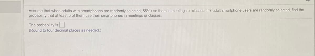 Assume that when adults with smartphones are randomly selected, 55% use them in meetings or classes. If 7 adult smartphone users are randomly selected, find the
probability that at least 5 of them use their smartphones in meetings or classes.
The probability is.
(Round to four decimal places as needed.)
