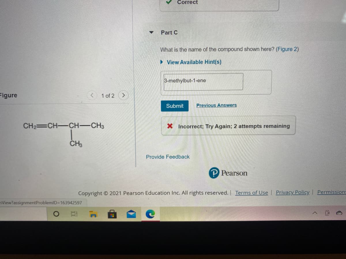 Correct
Part C
What is the name of the compound shown here? (Figure 2)
• View Available Hint(s)
3-methylbut-1-ene
Figure
1 of 2
Submit
Previous Answers
CH2=CH-CH-CH3
X Incorrect; Try Again; 2 attempts remaining
Provide Feedback
P Pearson
Copyright 2021 Pearson Education Inc. All rights reserved. Terms of Use | Privacy Policy Permission:
nView?assignmentProblemID=163942597
