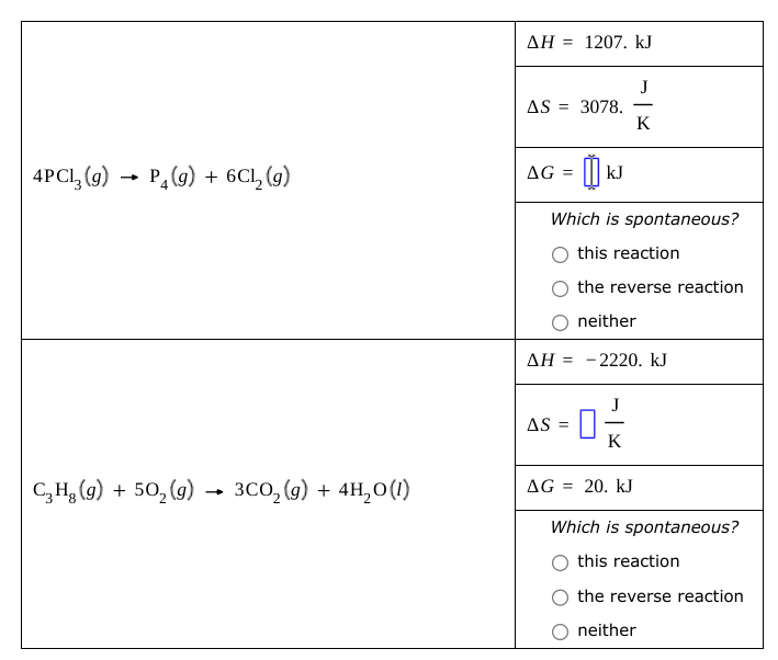 4PC13 (9) P4(g) + 6C₁₂ (g)
→
C₂H₂ (g) + 502(g) → 3CO2(g) +
3CO2(g) + 4H2O(1)
AH 1207. kJ
AS = 3078.
J
-
K
AG =
kJ
Which is spontaneous?
this reaction
the reverse reaction
neither
ΔΗ = - 2220. ΚΙ
AS =
K
AG = 20. kJ
Which is spontaneous?
this reaction
the reverse reaction
neither