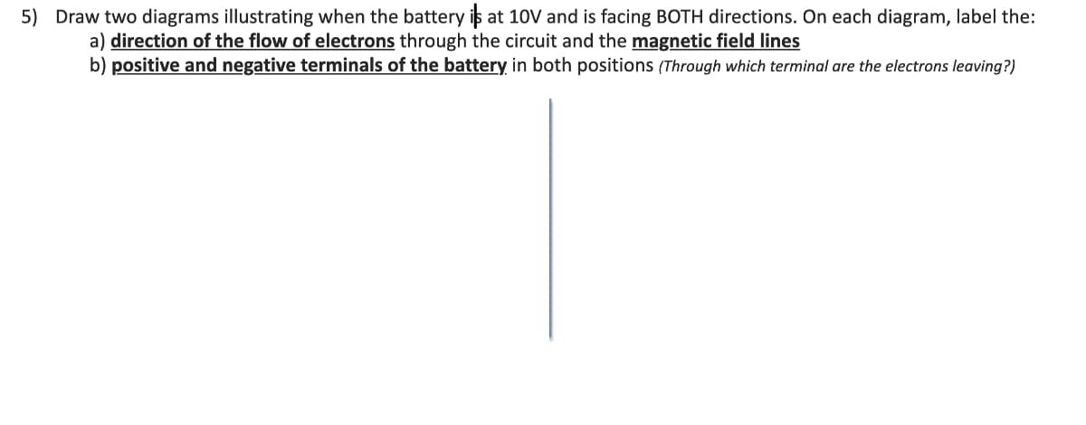 5) Draw two diagrams illustrating when the battery is at 10V and is facing BOTH directions. On each diagram, label the:
a) direction of the flow of electrons through the circuit and the magnetic field lines
b) positive and negative terminals of the battery in both positions (Through which terminal are the electrons leaving?)