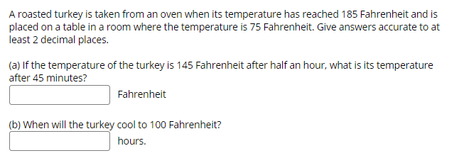 A roasted turkey is taken from an oven when its temperature has reached 185 Fahrenheit and is
placed on a table in a room where the temperature is 75 Fahrenheit. Give answers accurate to at
least 2 decimal places.
(a) If the temperature of the turkey is 145 Fahrenheit after half an hour, what is its temperature
after 45 minutes?
Fahrenheit
(b) When will the turkey cool to 100 Fahrenheit?
hours.
