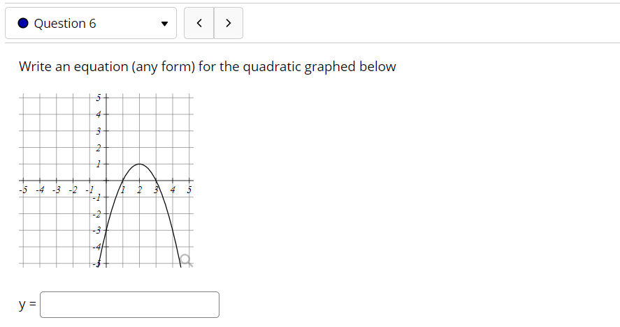 ### Question 6

**Task:** Write an equation (any form) for the quadratic graphed below.

**Graph Details:**
- A cartesian coordinate plane is displayed with a quadratic curve.
- The x-axis ranges from -5 to +5.
- The y-axis ranges from -5 to +5.
- The quadratic curve intersects the y-axis at approximately y = -3.
- The curve has a vertex that appears to be at the point (1, 2).
- The curve opens downward, indicating a negative leading coefficient.

**Equation Input:** 
There is a text box provided for entering the equation of the quadratic.

**y =** [Input Box]