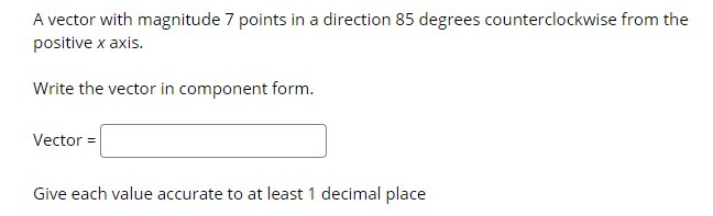 A vector with magnitude 7 points in a direction 85 degrees counterclockwise from the
positive x axis.
Write the vector in component form.
Vector =
Give each value accurate to at least 1 decimal place
