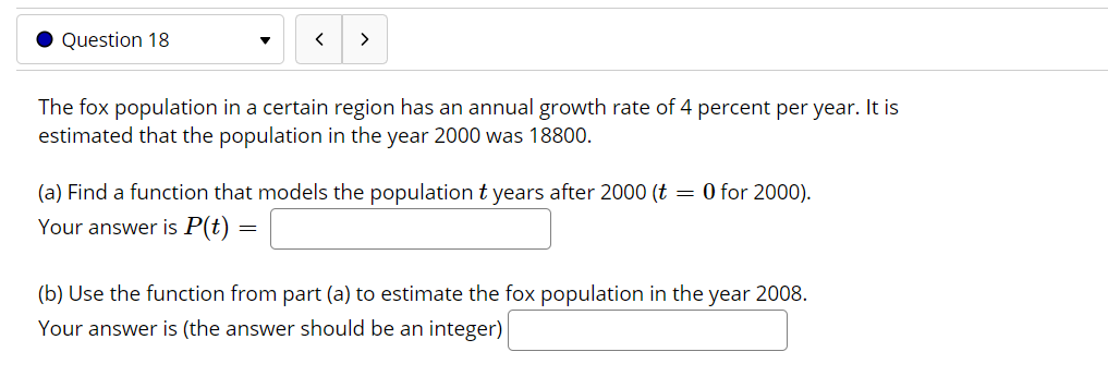 ### Question 18

The fox population in a certain region has an annual growth rate of 4 percent per year. It is estimated that the population in the year 2000 was 18800.

#### (a) Find a function that models the population \( t \) years after 2000 (\( t = 0 \) for 2000).
Your answer is \( P(t) = \) (input field)

#### (b) Use the function from part (a) to estimate the fox population in the year 2008.
Your answer is (the answer should be an integer) (input field)