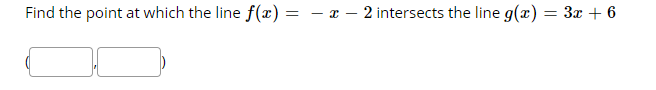 **Problem Statement:**

Find the point at which the line \( f(x) = -x - 2 \) intersects the line \( g(x) = 3x + 6 \).

[ \[ \ ( \  \ \ \ , \  \ \ \ )  \] ]

**Explanation:**

The goal is to determine the intersection point of the lines represented by the functions \( f(x) \) and \( g(x) \).

1. Set \( f(x) \) equal to \( g(x) \):
   \[ -x - 2 = 3x + 6 \]

2. Solve the equation for \( x \).

3. Substitute the value of \( x \) back into either function to find the corresponding \( y \)-coordinate.

4. The point of intersection will be in the form \( (x, y) \).

**Note:** The provided image contains the problem statement along with a space to input the point of intersection, depicted as a pair of parentheses with two empty boxes for the \( x \)- and \( y \)-coordinates.