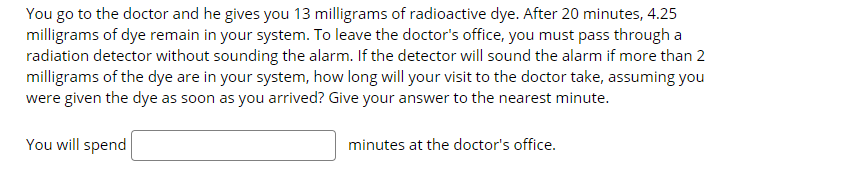 You go to the doctor and he gives you 13 milligrams of radioactive dye. After 20 minutes, 4.25
milligrams of dye remain in your system. To leave the doctor's office, you must pass through a
radiation detector without sounding the alarm. If the detector will sound the alarm if more than 2
milligrams of the dye are in your system, how long will your visit to the doctor take, assuming you
were given the dye as soon as you arrived? Give your answer to the nearest minute.
