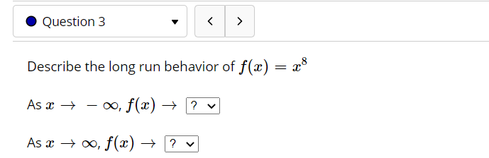 ### Question 3

**Describe the long-run behavior of \( f(x) = x^8 \).**

- As \( x \to -\infty \), \( f(x) \to \ \[dropdown menu\] \).

- As \( x \to \infty \), \( f(x) \to \ \[dropdown menu\] \).