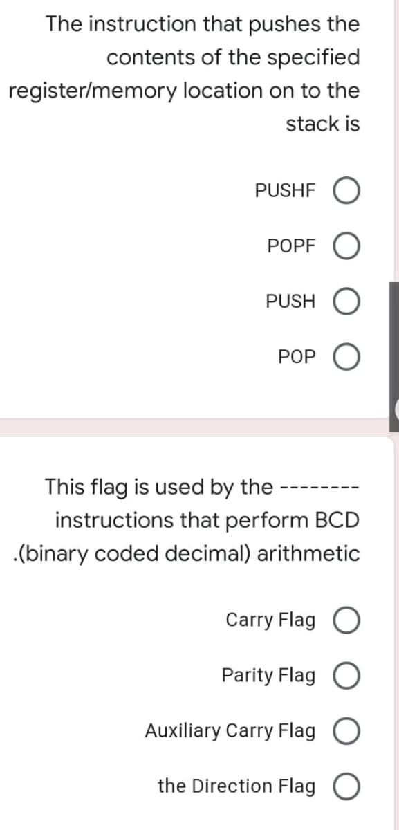 The instruction that pushes the
contents of the specified
register/memory location on to the
stack is
PUSHF O
POPF O
PUSH O
POP O
This flag is used by the
instructions that perform BCD
.(binary coded decimal) arithmetic
Carry Flag O
Parity Flag O
Auxiliary Carry Flag
the Direction Flag O
