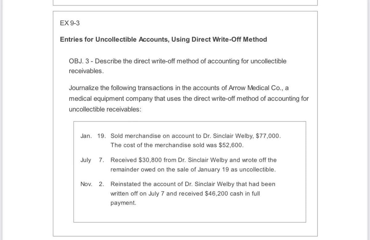 EX 9-3
Entries for Uncollectible Accounts, Using Direct Write-Off Method
OBJ. 3 - Describe the direct write-off method of accounting for uncollectible
receivables.
Journalize the following transactions in the accounts of Arrow Medical Co., a
medical equipment company that uses the direct write-off method of accounting for
uncollectible receivables:
Jan. 19. Sold merchandise on account to Dr. Sinclair Welby, $77,000.
The cost of the merchandise sold was $52,600.
July 7. Received $30,800 from Dr. Sinclair Welby and wrote off the
remainder owed on the sale of January 19 as uncollectible.
Nov.
2. Reinstated the account of Dr. Sinclair Welby that had been
written off on July 7 and received $46,200 cash in full
payment.
