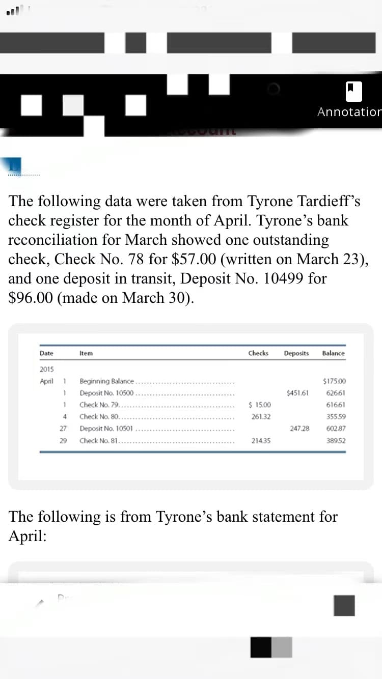 Annotatior
The following data were taken from Tyrone Tardieff's
check register for the month of April. Tyrone's bank
reconciliation for March showed one outstanding
check, Check No. 78 for $57.00 (written on March 23),
and one deposit in transit, Deposit No. 10499 for
$96.00 (made on March 30).
Date
Item
Checks
Deposits
Balance
2015
April
1
Beginning Balance
$175.00
1
Deposit No. 10500
$451.61
626.61
1
Check No. 79.
$ 15.00
61661
4.
Check No. 80.
261.32
35559
27
Deposit No. 10501
247.28
602.87
29
Check No. 81.
214.35
38952
The following is from Tyrone's bank statement for
April:
