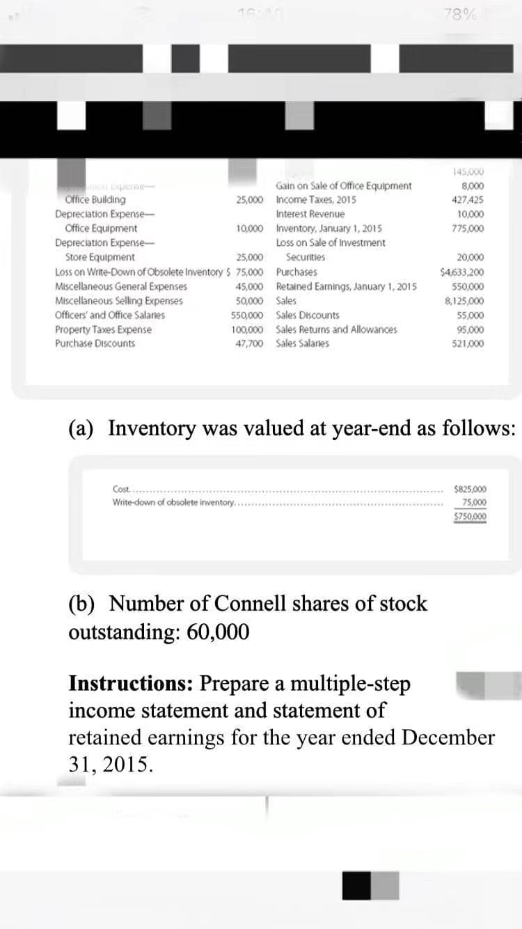 78%
145,000
Gain on Sale of Office Equipment
8,000
427,425
Lense
Office Building
Depreciation Expense-
Office Equipment
Depreciation Expense-
Store Equipment
Loss on Write-Down of Obsolete Inventory $ 75,000 Purchases
Miscellaneous General Expenses
Miscellaneous Selling Expenses
Officers' and Office Salaries
25,000 Income Taxes, 2015
Interest Revenue
10,000
10,000 Inventory, January 1, 2015
775,000
Loss on Sale of Investment
25,000
Securities
20,000
$4,633,200
45,000 Retained Earnings, January 1, 2015
550,000
50,000
Sales
8,125,000
550,000 Sales Discounts
55,000
Property Taxes Expense
Purchase Discounts
100,000 Sales Returns and Allowances
95,000
47,700 Sales Salaries
521,000
(a) Inventory was valued at year-end as follows:
Cost....
$825,000
Write-down of obsolete inventory.
75,000
$750,000
(b) Number of Connell shares of stock
outstanding: 60,000
Instructions: Prepare a multiple-step
income statement and statement of
retained earnings for the year ended December
31, 2015.
