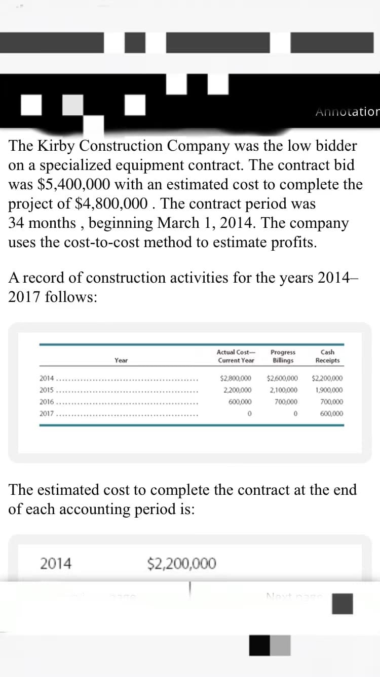 Annotatior
The Kirby Construction Company was the low bidder
on a specialized equipment contract. The contract bid
was $5,400,000 with an estimated cost to complete the
project of $4,800,000. The contract period was
34 months , beginning March 1, 2014. The company
uses the cost-to-cost method to estimate profits.
A record of construction activities for the years 2014–
2017 follows:
Actual Cost-
Cash
Progress
Billings
Year
Current Year
Receipts
2014
$2,800,000
$2,600,000
$2,200,000
2015
2,200,000
2,100,000
1,900,000
2016
600,000
700,000
700,000
2017
600,000
The estimated cost to complete the contract at the end
of each accounting period is:
2014
$2,200,000
Novt
