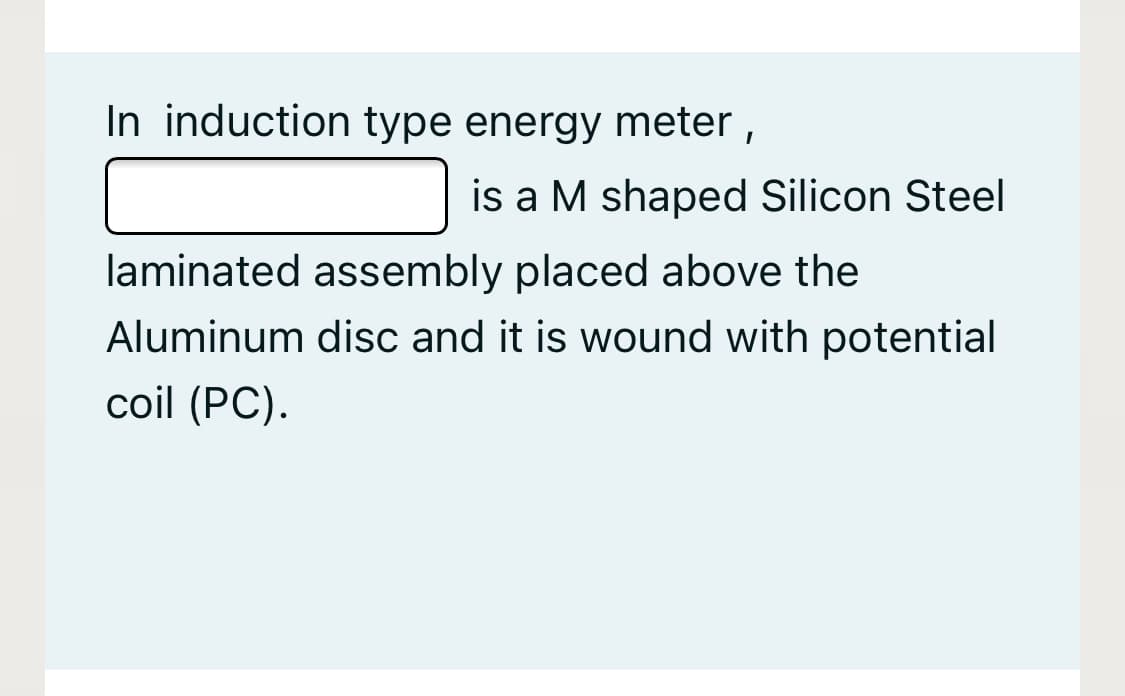 In induction type energy meter ,
is a M shaped Silicon Steel
laminated assembly placed above the
Aluminum disc and it is wound with potential
coil (PC).
