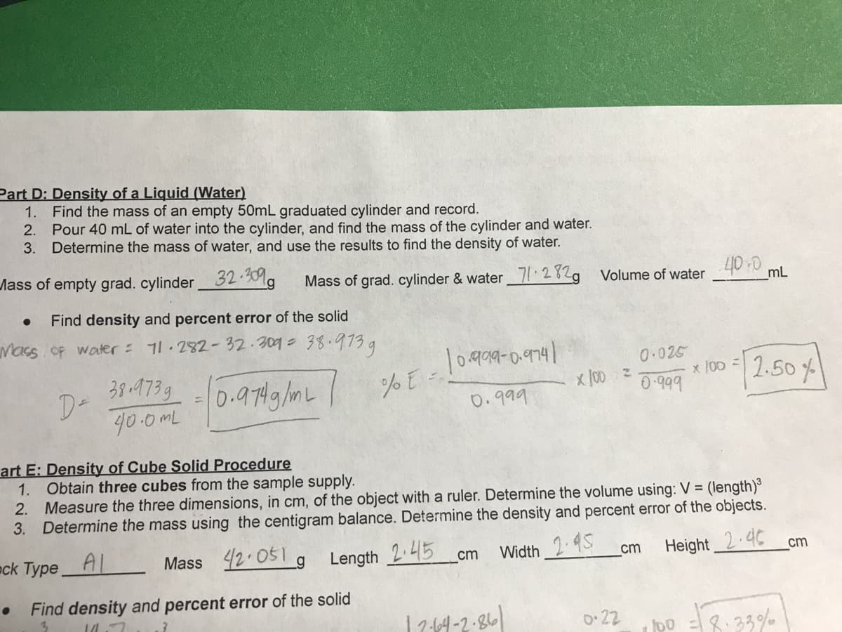 Part D: Density of a Liquid (Water)
1.
Find the mass of an empty 50mL graduated cylinder and record.
2.
Pour 40 mL of water into the cylinder, and find the mass of the cylinder and water.
3. Determine the mass of water, and use the results to find the density of water.
Mass of empty grad. cylinder 32.30%a
Mass of grad. cylinder & water 71.2829
Volume of water 40:0.
mL
Find density and percent error of the solid
Macs OF water = 11.282- 32.309=38.973g
0.999-0.9741
38-473g
D-
40.0mL
0.025
x /00
0-999
2.50 %
0-974g /mL
11
0.999
art E: Density of Cube Solid Procedure
1. Obtain three cubes from the sample supply.
2. Measure the three dimensions, in cm, of the object with a ruler. Determine the volume using: V = (length)
3. Determine the mass using the centigram balance. Determine the density and percent error of the objects.
eck Type
AL
Mass 42.051 g
Length 245 cm
Width 2 4S
Height 2.4C
cm
cm
Find density and percent error of the solid
1711-2-86
o 22
