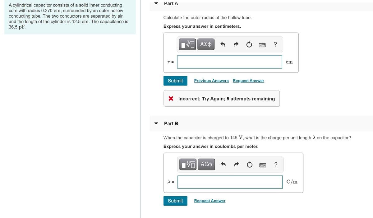 Part A
A cylindrical capacitor consists of a solid inner conducting
core with radius 0.270 cm, surrounded by an outer hollow
conducting tube. The two conductors are separated by air,
and the length of the cylinder is 12.5 cm. The capacitance is
36.5 pF.
Calculate the outer radius of the hollow tube.
Express your answer in centimeters.
?
r =
cm
Submit
Previous Answers Request Answer
X Incorrect; Try Again; 5 attempts remaining
Part B
When the capacitor is charged to 145 V, what is the charge per unit length A on the capacitor?
Express your answer in coulombs per meter.
?
C/m
Submit
Request Answer
