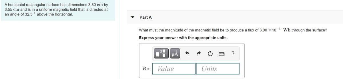 A horizontal rectangular surface has dimensions 3.80 cm by
3.55 cm and is in a uniform magnetic field that is directed at
an angle of 32.5 ° above the horizontal.
Part A
-4
What must the magnitude of the magnetic field be to produce a flux of 3.90 x 10
Wb through the surface?
Express your answer with the appropriate units.
HA
?
B =
Value
Units
