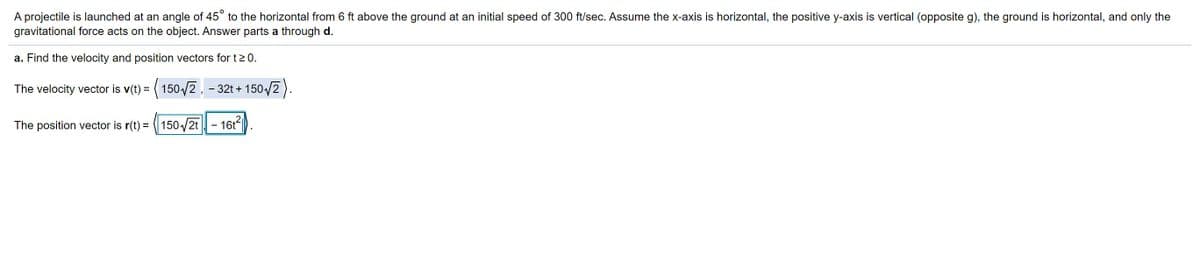 A projectile is launched at an angle of 45° to the horizontal from 6 ft above the ground at an initial speed of 300 ft/sec. Assume the x-axis is horizontal, the positive y-axis is vertical (opposite g), the ground is horizontal, and only the
gravitational force acts on the object. Answer parts a through d.
a. Find the velocity and position vectors for t20.
The velocity vector is v(t) = ( 150/2, - 32t + 150/2).
The position vector is r(t) = 150/2t
- 16t
