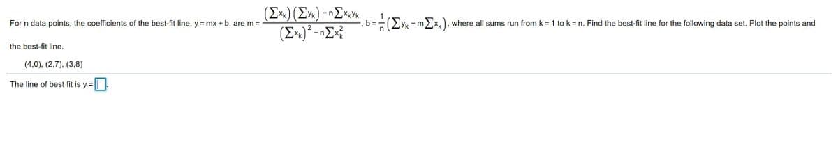 (Σx) (ΣΥ)- ηΣκνκ
(Ex)² -nEx?
1
b =
(Eyk -
For n data points, the coefficients of the best-fit line, y = mx + b, are m =
nX, where all sums run from k = 1 to k= n. Find the best-fit line for the following data set. Plot the points and
2
the best-fit line.
(4,0), (2,7), (3,8)
The line of best fit is y =
