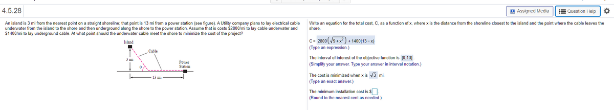 4.5.28
D Assigned Media
E Question Help
An island is 3 mi from the nearest point on a straight shoreline; that point is 13 mi from a power station (see figure). A Utility company plans to lay electrical cable
underwater from the island to the shore and then underground along the shore to the power station. Assume that is costs $2800/mi to lay cable underwater and
$1400/mi to lay underground cable. At what point should the underwater cable meet the shore to minimize the cost of the project?
Write an equation for the total cost, C, as a function of x, where x is the distance from the shoreline closest to the island and the point where the cable leaves the
shore.
C= 2800 (/9 +x) + 1400(13 – x)
Island
(Type an expression.)
Cable
The interval of interest of the objective function is [0,13] .
3 mi
Power
Station
(Simplify your answer. Type your answer in interval notation.)
The cost is minimized when x is 3 mi.
13 mi
(Type an exact answer.)
The minimum installation cost is $
(Round to the nearest cent as needed.)
